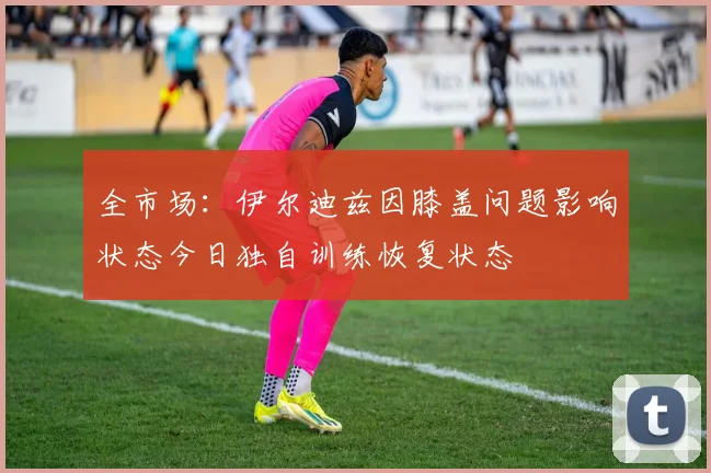 全市场：伊尔迪兹因膝盖问题影响状态今日独自训练恢复状态