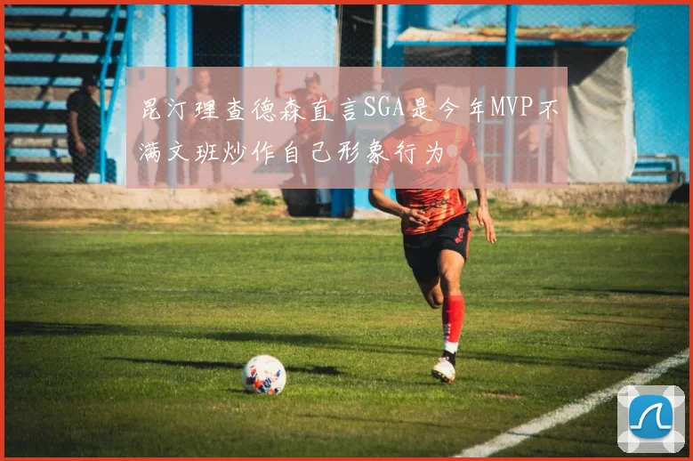 昆汀理查德森直言SGA是今年MVP不满文班炒作自己形象行为