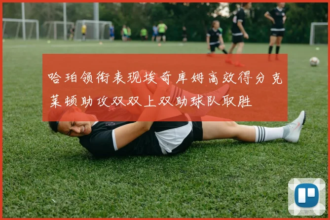 哈珀领衔表现埃奇库姆高效得分克莱顿助攻双双上双助球队取胜