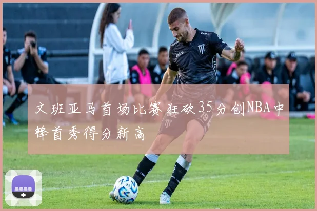 文班亚马首场比赛狂砍35分创NBA中锋首秀得分新高
