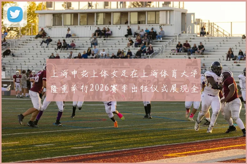 上海申花上体女足在上海体育大学隆重举行2026赛季出征仪式展现全新风貌与决心
