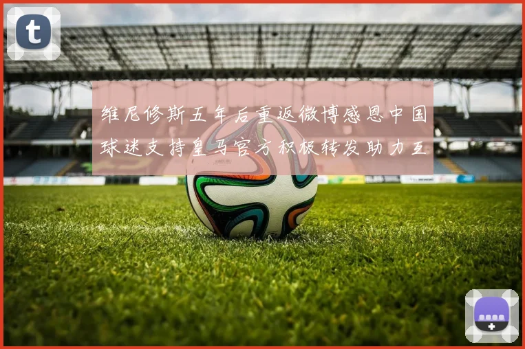 维尼修斯五年后重返微博感恩中国球迷支持皇马官方积极转发助力互动