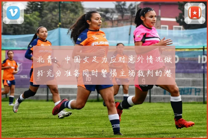 北青：中国女足为应对意外情况做好充分准备同时警惕主场裁判的潜在影响