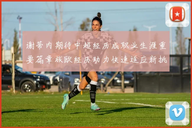 谢蒂内期待中超经历成职业生涯重要篇章旅欧经历助力快速适应新挑战