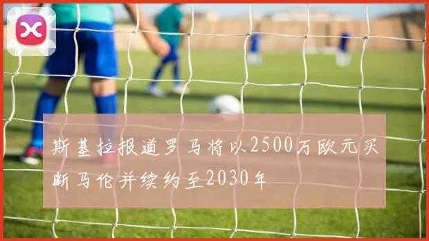 斯基拉报道罗马将以2500万欧元买断马伦并续约至2030年
