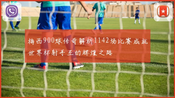 梅西900球传奇解析1142场比赛成就世界杯射手王的辉煌之路