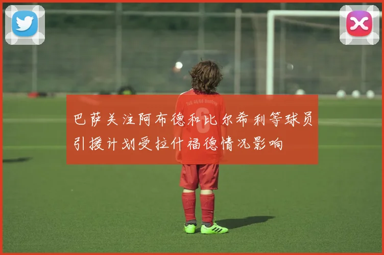 巴萨关注阿布德和比尔希利等球员引援计划受拉什福德情况影响